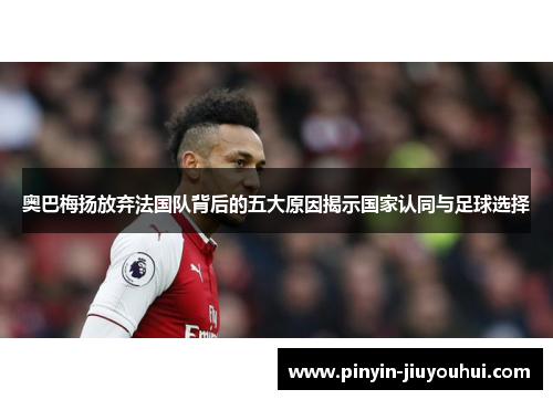 奥巴梅扬放弃法国队背后的五大原因揭示国家认同与足球选择 奥巴梅扬放弃法国队背后的五大原因揭示国家认同与足球选择
