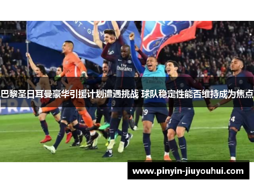 巴黎圣日耳曼豪华引援计划遭遇挑战 球队稳定性能否维持成为焦点