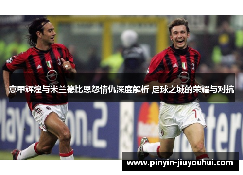 意甲辉煌与米兰德比恩怨情仇深度解析 足球之城的荣耀与对抗