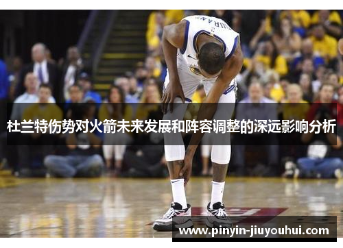 杜兰特伤势对火箭未来发展和阵容调整的深远影响分析