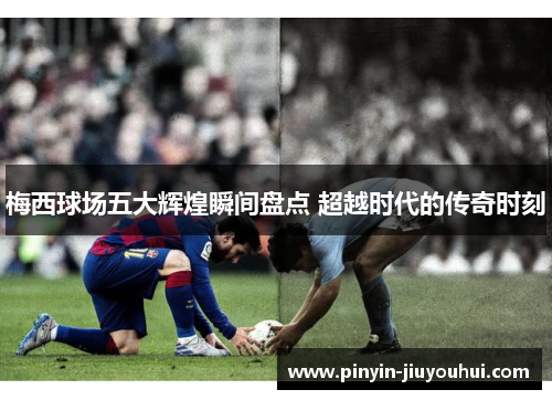 梅西球场五大辉煌瞬间盘点 超越时代的传奇时刻