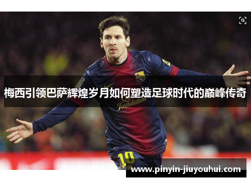 梅西引领巴萨辉煌岁月如何塑造足球时代的巅峰传奇