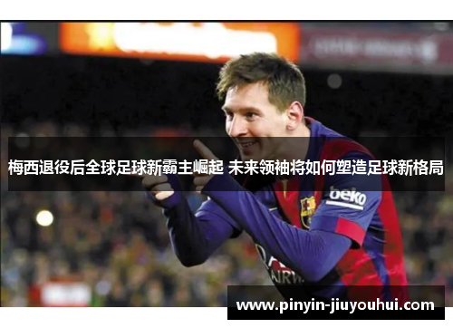 梅西退役后全球足球新霸主崛起 未来领袖将如何塑造足球新格局
