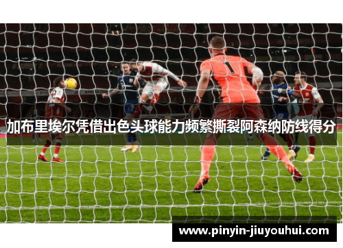 加布里埃尔凭借出色头球能力频繁撕裂阿森纳防线得分