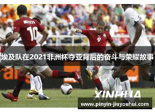 埃及队在2021非洲杯夺亚背后的奋斗与荣耀故事