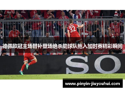 德佩欧冠主场替补登场绝杀助球队拖入加时赛精彩瞬间