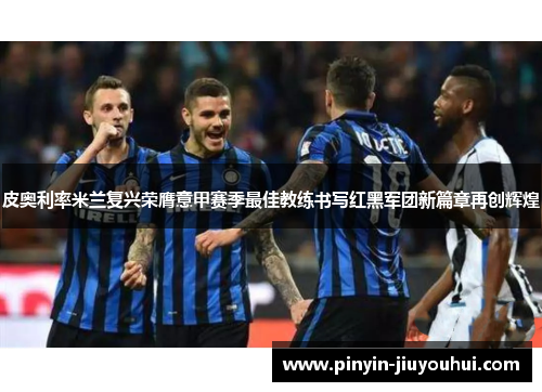 皮奥利率米兰复兴荣膺意甲赛季最佳教练书写红黑军团新篇章再创辉煌