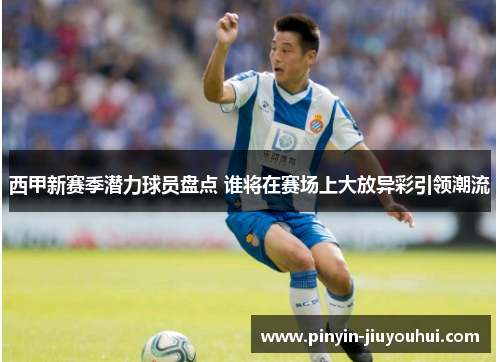 西甲新赛季潜力球员盘点 谁将在赛场上大放异彩引领潮流 西甲新赛季潜力球员盘点 谁将在赛场上大放异彩引领潮流