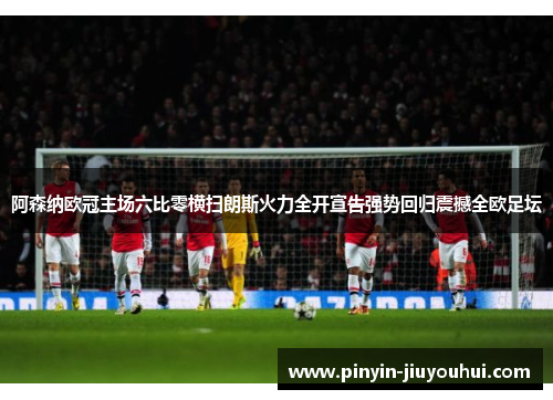 阿森纳欧冠主场六比零横扫朗斯火力全开宣告强势回归震撼全欧足坛 阿森纳欧冠主场六比零横扫朗斯火力全开宣告强势回归震撼全欧足坛